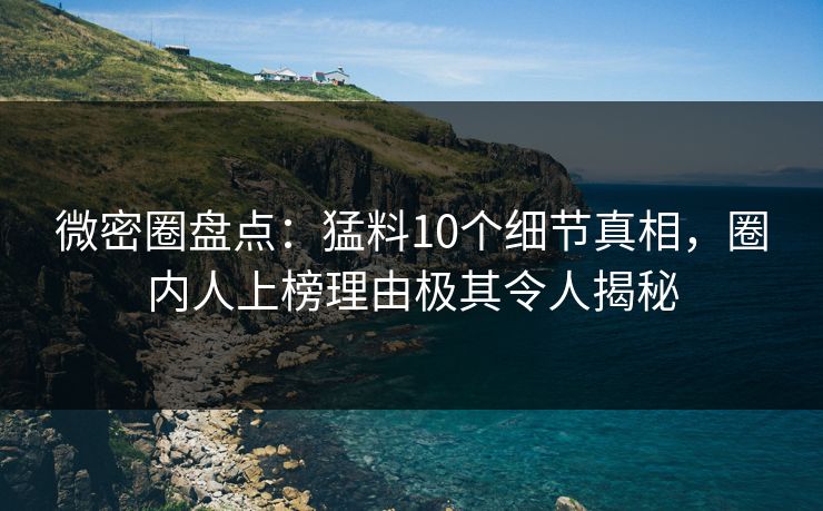 微密圈盘点：猛料10个细节真相，圈内人上榜理由极其令人揭秘