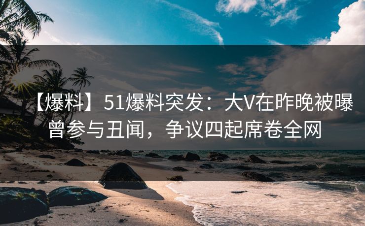 【爆料】51爆料突发：大V在昨晚被曝曾参与丑闻，争议四起席卷全网