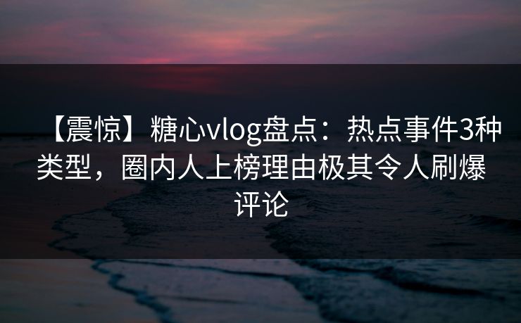 【震惊】糖心vlog盘点：热点事件3种类型，圈内人上榜理由极其令人刷爆评论