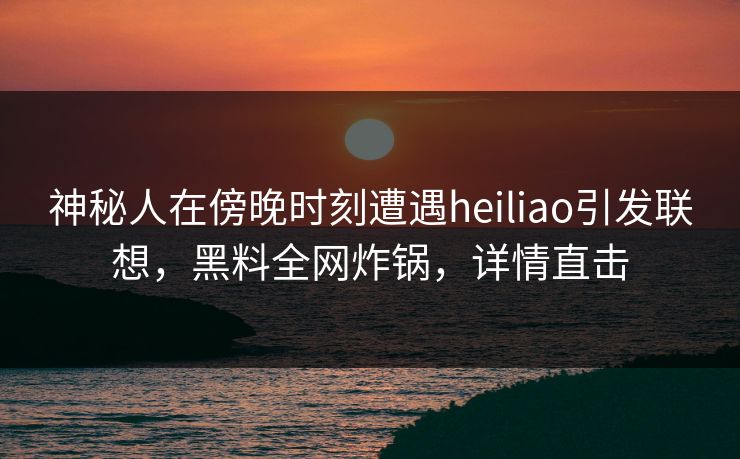 神秘人在傍晚时刻遭遇heiliao引发联想，黑料全网炸锅，详情直击