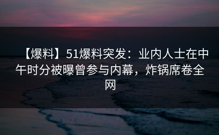 【爆料】51爆料突发：业内人士在中午时分被曝曾参与内幕，炸锅席卷全网