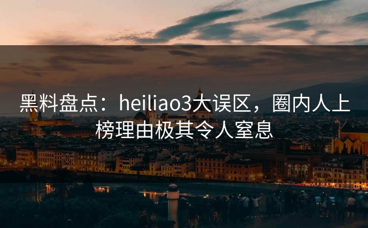 黑料盘点：heiliao3大误区，圈内人上榜理由极其令人窒息