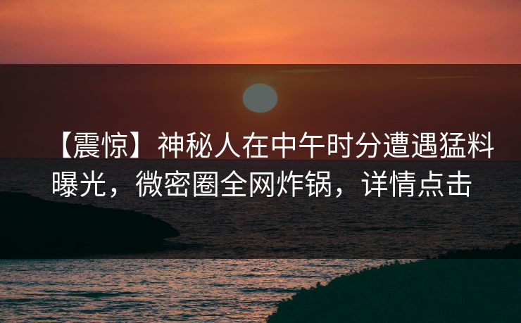 【震惊】神秘人在中午时分遭遇猛料曝光，微密圈全网炸锅，详情点击
