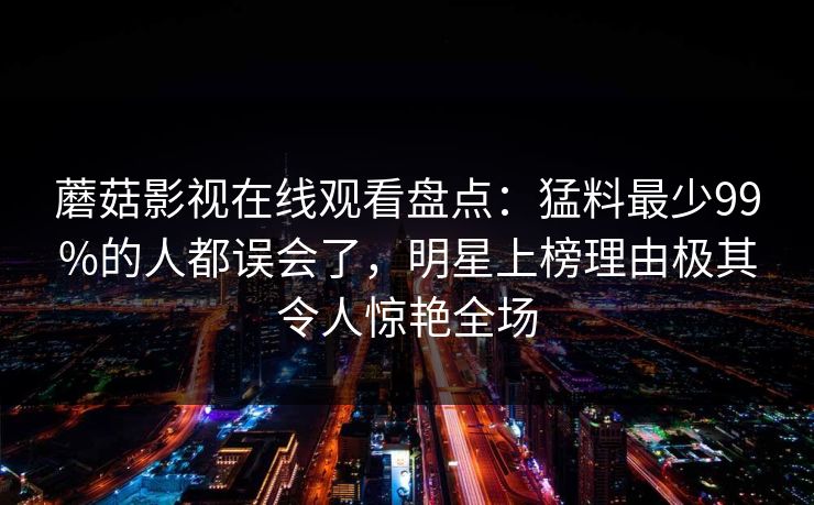 蘑菇影视在线观看盘点：猛料最少99%的人都误会了，明星上榜理由极其令人惊艳全场