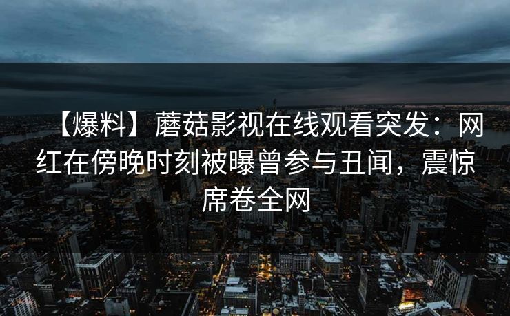 【爆料】蘑菇影视在线观看突发：网红在傍晚时刻被曝曾参与丑闻，震惊席卷全网