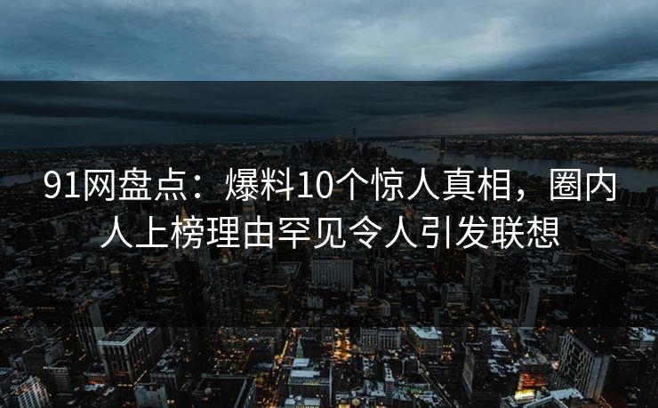 91网盘点：爆料10个惊人真相，圈内人上榜理由罕见令人引发联想