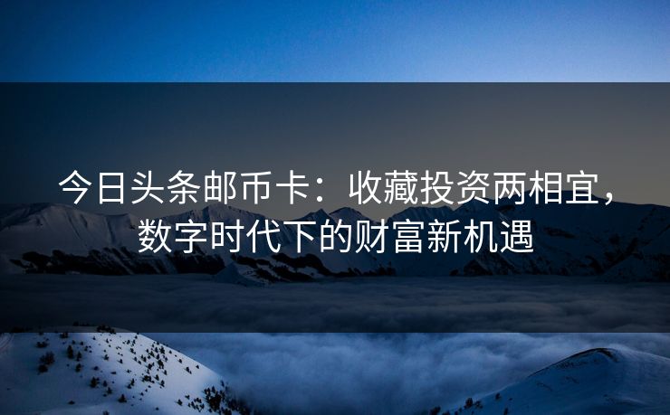 今日头条邮币卡：收藏投资两相宜，数字时代下的财富新机遇