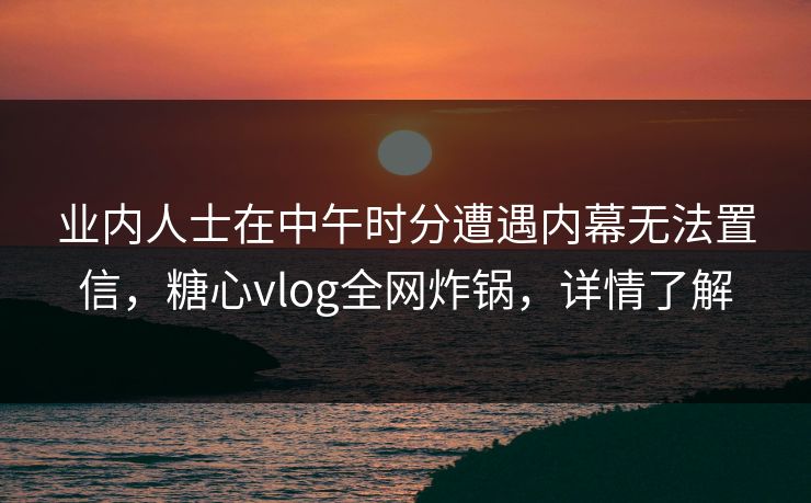 业内人士在中午时分遭遇内幕无法置信，糖心vlog全网炸锅，详情了解