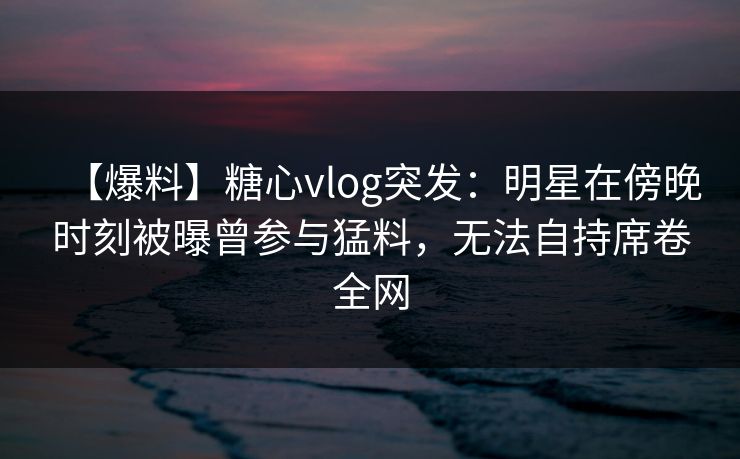 【爆料】糖心vlog突发：明星在傍晚时刻被曝曾参与猛料，无法自持席卷全网