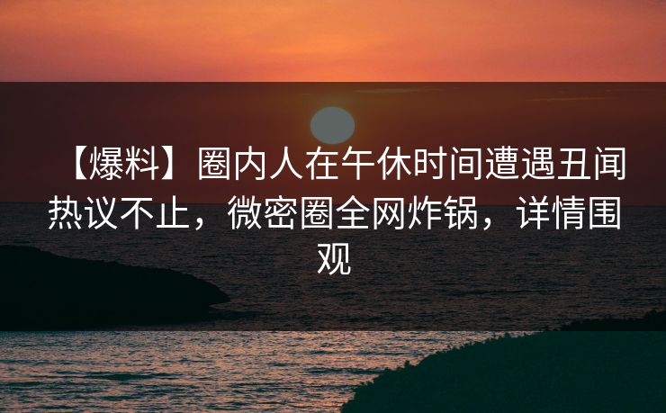 【爆料】圈内人在午休时间遭遇丑闻 热议不止，微密圈全网炸锅，详情围观
