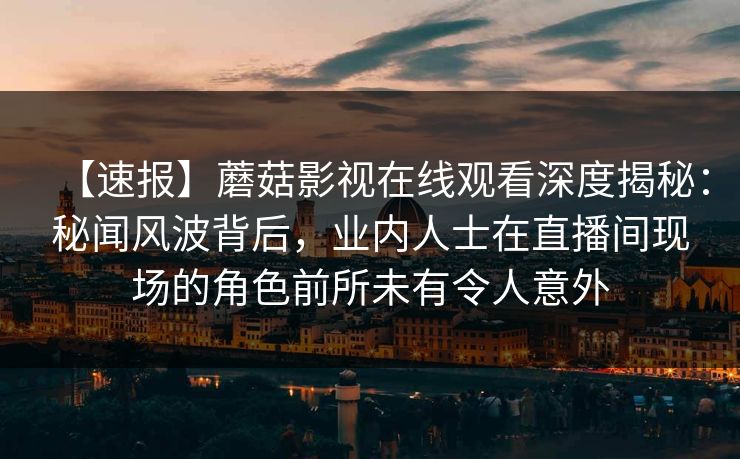 【速报】蘑菇影视在线观看深度揭秘：秘闻风波背后，业内人士在直播间现场的角色前所未有令人意外
