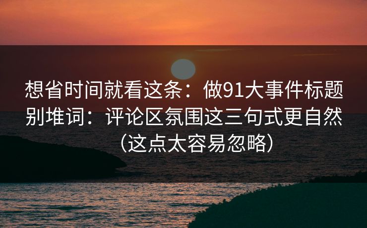 想省时间就看这条：做91大事件标题别堆词：评论区氛围这三句式更自然（这点太容易忽略）
