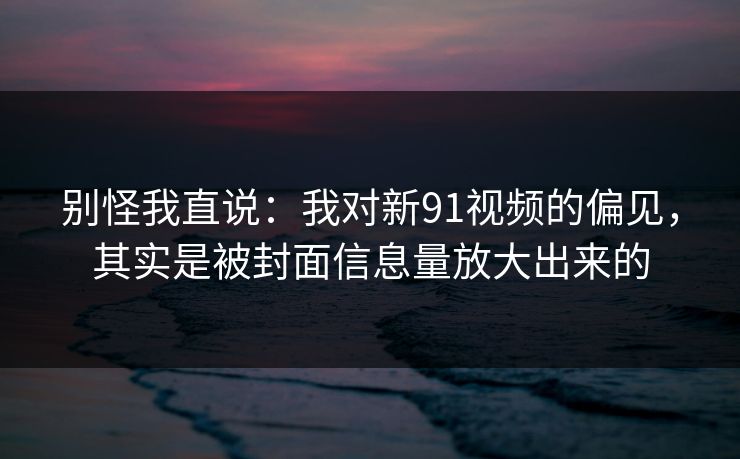 别怪我直说：我对新91视频的偏见，其实是被封面信息量放大出来的