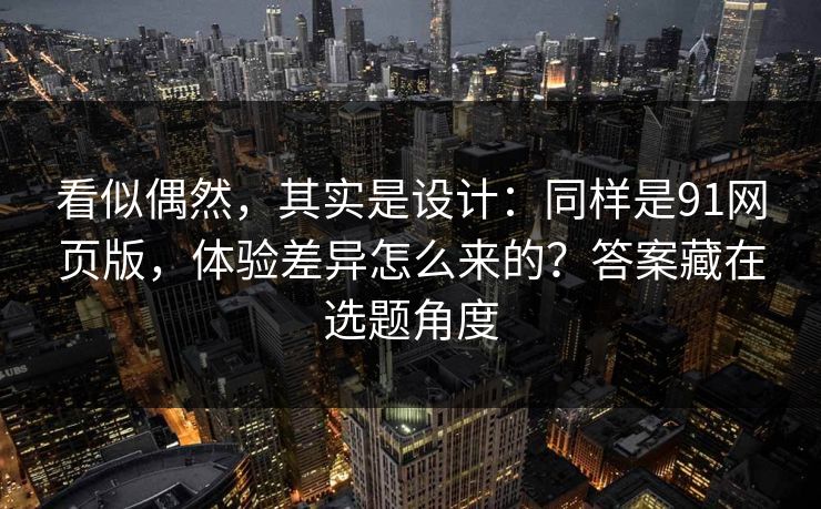 看似偶然，其实是设计：同样是91网页版，体验差异怎么来的？答案藏在选题角度