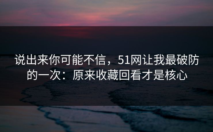 说出来你可能不信，51网让我最破防的一次：原来收藏回看才是核心