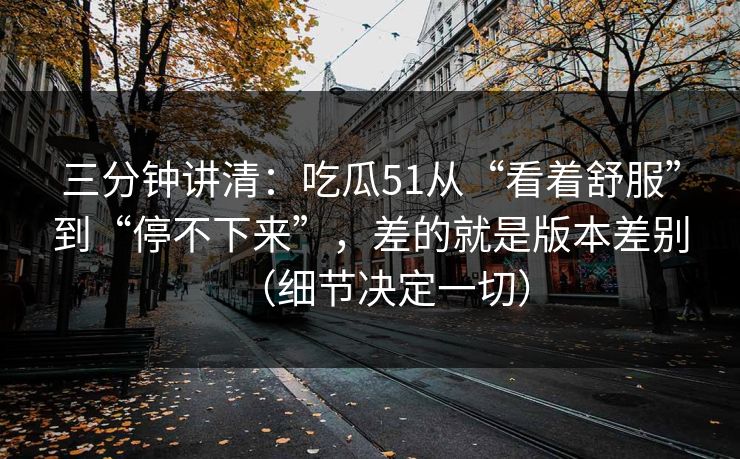 三分钟讲清：吃瓜51从“看着舒服”到“停不下来”，差的就是版本差别（细节决定一切）