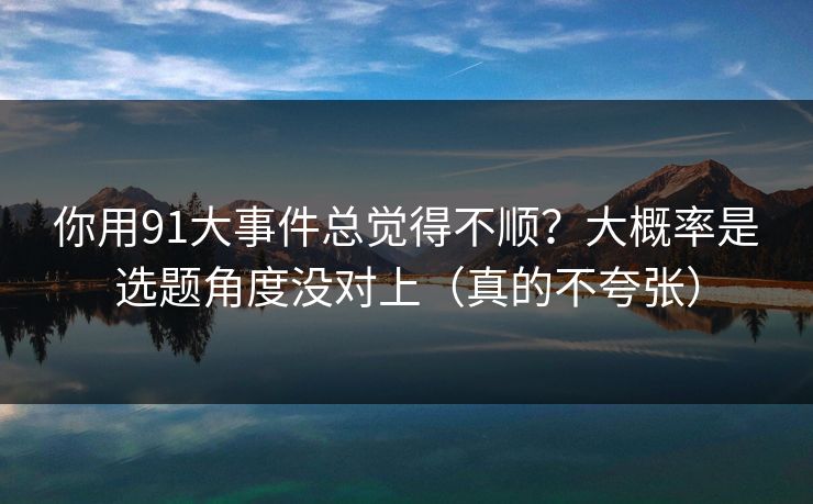 你用91大事件总觉得不顺？大概率是选题角度没对上（真的不夸张）