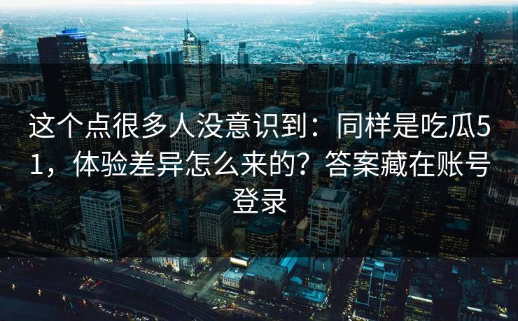 这个点很多人没意识到：同样是吃瓜51，体验差异怎么来的？答案藏在账号登录