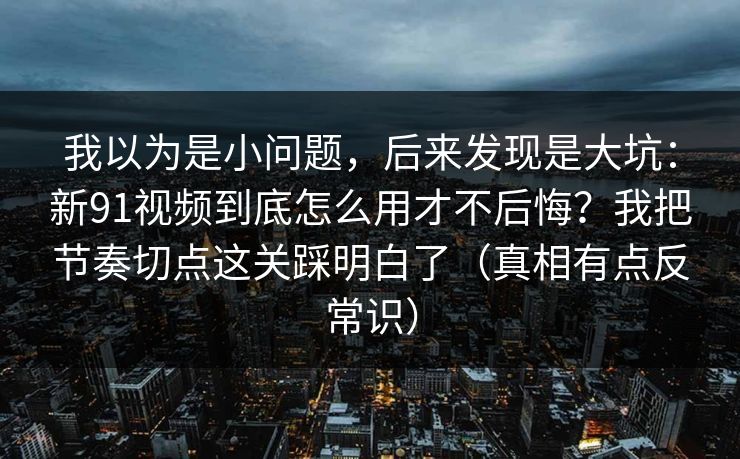 我以为是小问题，后来发现是大坑：新91视频到底怎么用才不后悔？我把节奏切点这关踩明白了（真相有点反常识）