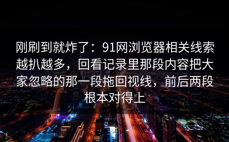 刚刷到就炸了:91网浏览器相关线索越扒越多,回看记录里那段内容把大家忽略的那一段拖回视线,前后两段根本对得上 刚刷到就炸了:91网浏览器相关线索越扒越多,回看记录里那段内容把大家忽略的那一段拖回视线,前后两段根本对得上